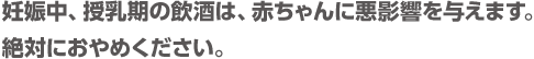 妊娠中、授乳期の飲酒は、赤ちゃんに悪影響を与えます。絶対におやめください。