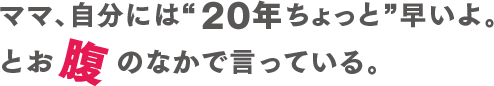 ママ、自分には２０年ちょっと早いよ。とお腹のなかでいっている。