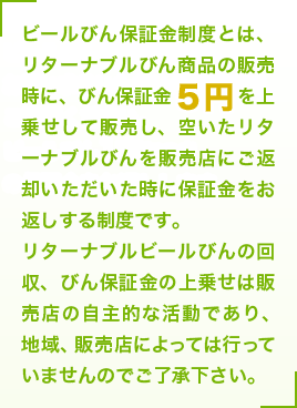 ビールびん保証金制度とは、リターナブルびん商品の販売時に、びん保証金5円を上乗せして販売し、空いたリターナブルびんを販売店にご返却いただいた時に保証金をお返しする制度です。リターナブルビールびんの回収、びん保証金の上乗せは販売店の自主的な活動であり、地域、販売店によっては行っていませんのでご了承下さい。