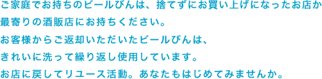 ご家庭でお持ちのビールびんは、捨てずに当店にお持ちください。お客様からご返却いただいたビールびんは、きれいに洗って繰り返し使用しています。お店に戻してリユース活動。あなたもはじめてみませんか。